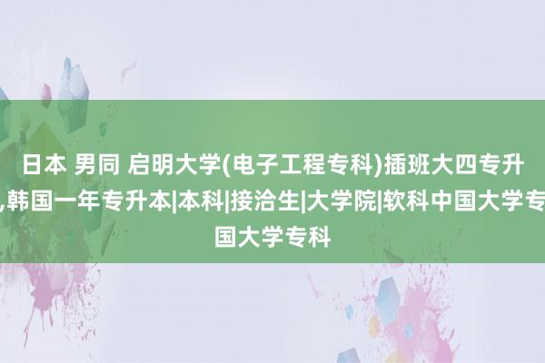 日本 男同 启明大学(电子工程专科)插班大四专升本，韩国一年专升本|本科|接洽生|大学院|软科中国大学专科