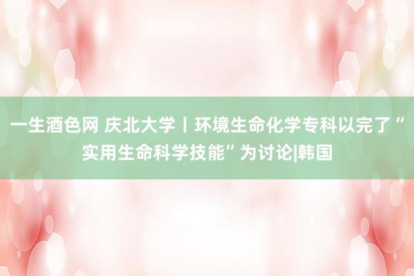 一生酒色网 庆北大学丨环境生命化学专科以完了“实用生命科学技能”为讨论|韩国