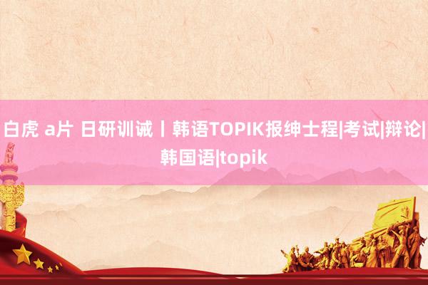 白虎 a片 日研训诫丨韩语TOPIK报绅士程|考试|辩论|韩国语|topik