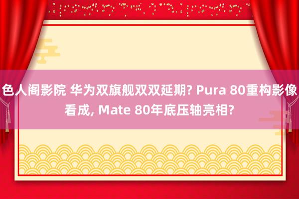 色人阁影院 华为双旗舰双双延期? Pura 80重构影像看成, Mate 80年底压轴亮相?