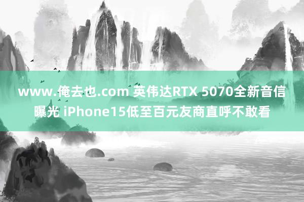 www.俺去也.com 英伟达RTX 5070全新音信曝光 iPhone15低至百元友商直呼不敢看