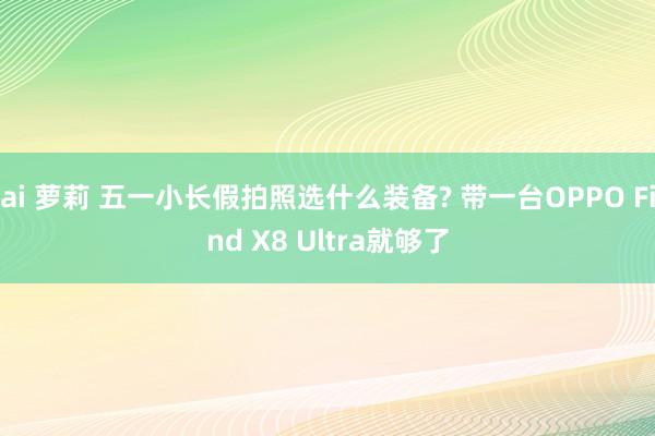 ai 萝莉 五一小长假拍照选什么装备? 带一台OPPO Find X8 Ultra就够了