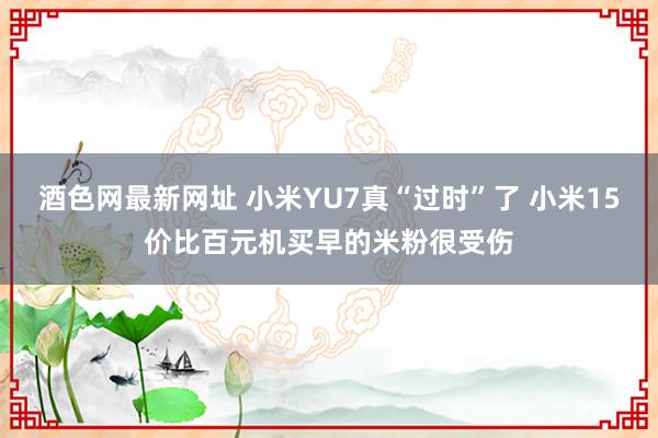 酒色网最新网址 小米YU7真“过时”了 小米15价比百元机买早的米粉很受伤
